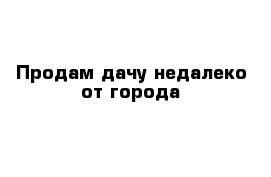 Продам дачу недалеко от города